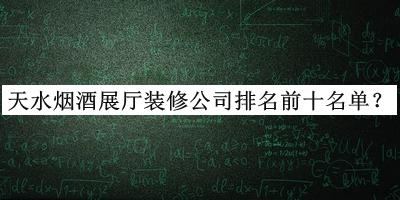 天水烟酒展厅装修公司排名前十名单发布，网友推荐