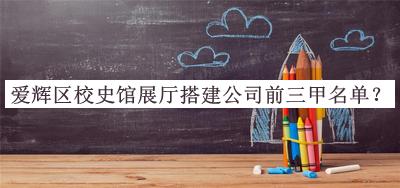 爱辉区校史馆展厅搭建公司前三甲名单公布，值得一看