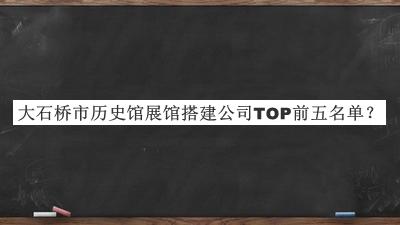 大石桥市历史馆展馆搭建公司TOP前五名单推出，网友推荐