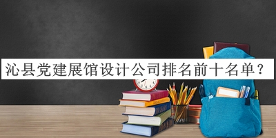 沁县党建展馆设计公司排名前十名单公布，阅后既删