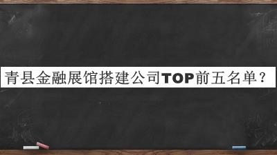 青县金融展馆搭建公司TOP前五名单发布，阅后既删