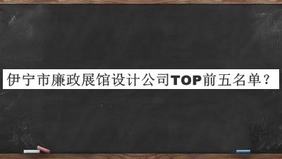 伊宁市廉政展馆设计公司TOP前五名单宣布，值得一看