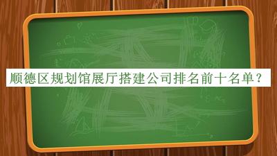 顺德区规划馆展厅搭建公司排名前十名单揭晓，赶快收藏