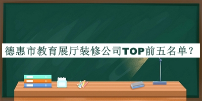 德惠市教育展厅装修公司TOP前五名单宣布，值得一看