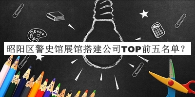 昭阳区警史馆展馆搭建公司TOP前五名单公布，值得一看